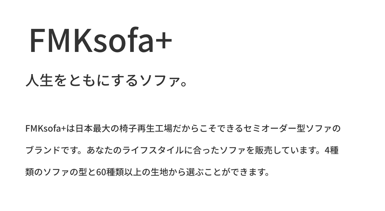 FMKsofa+。人生をともにするソファ。FMKsofa+は日本最大の椅子再生工場だからこそできるセミオーダー型ソファのブランドです。あなたのライフスタイルに合ったソファを販売しています。4種類のソファの型と60種類以上の生地から選ぶことができます。